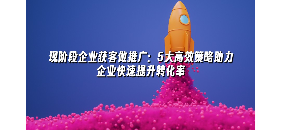 现阶段企业获客做推广：5大高效策略助力企业快速提升转化率
