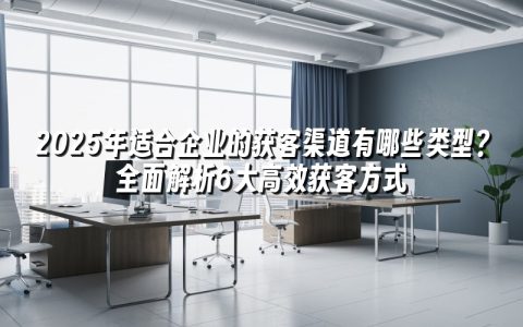 2025年适合企业的获客渠道有哪些类型?全面解析6大高效获客方式 2025年适合企业的获客渠道有哪些类型?全面解析6大高效获客方式