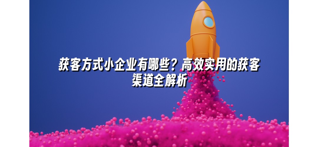 获客方式小企业有哪些？高效实用的获客渠道全解析