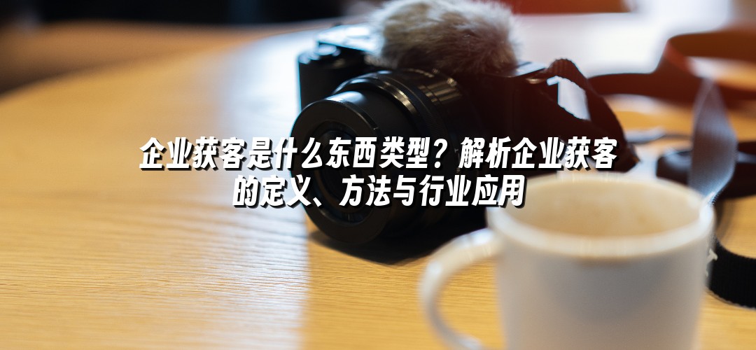 企业获客是什么东西类型？解析企业获客的定义、方法与行业应用