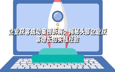 企业获客成功案例拆解:揭秘头部企业获客增长的实战经验 企业获客成功案例拆解:揭秘头部企业获客增长的实战经验