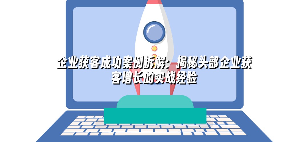 企业获客成功案例拆解：揭秘头部企业获客增长的实战经验