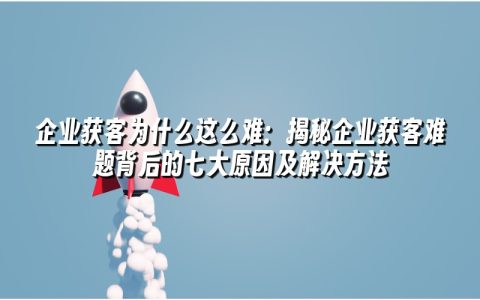 企业获客为什么这么难：揭秘企业获客难题背后的七大原因及解决方法