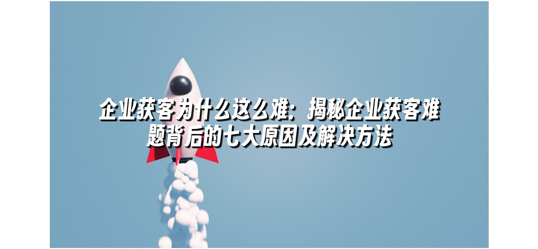 企业获客为什么这么难：揭秘企业获客难题背后的七大原因及解决方法