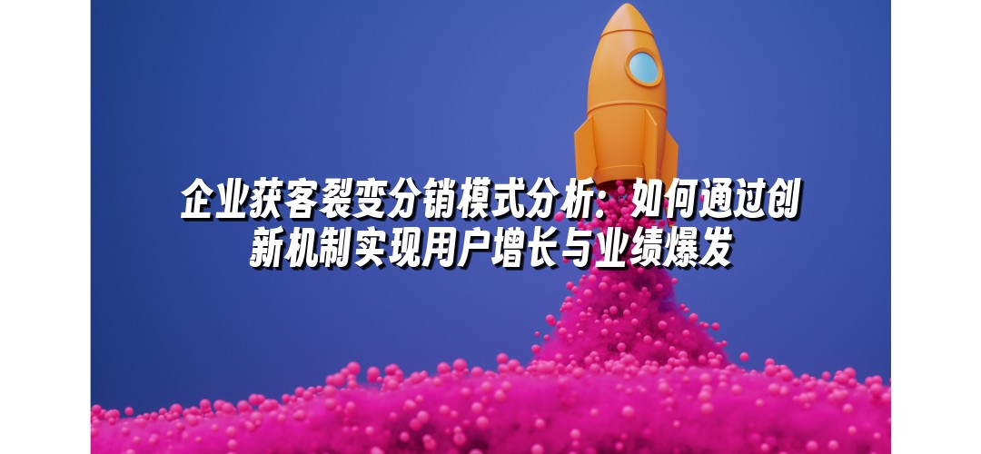 企业获客裂变分销模式分析：如何通过创新机制实现用户增长与业绩爆发