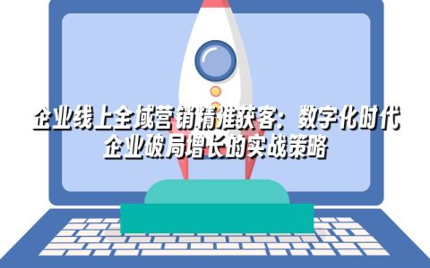 企业线上全域营销精准获客：数字化时代企业破局增长的实战策略