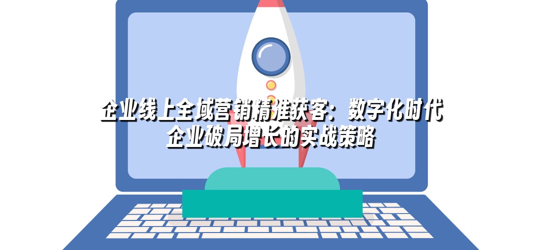 企业线上全域营销精准获客：数字化时代企业破局增长的实战策略