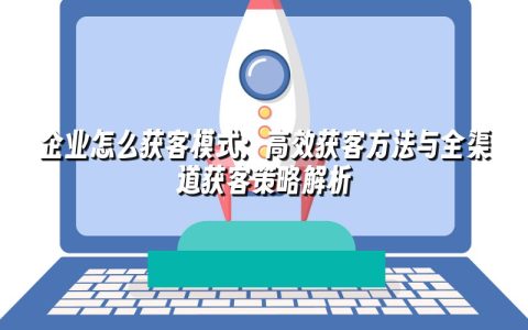 企业怎么获客模式：高效获客方法与全渠道获客策略解析