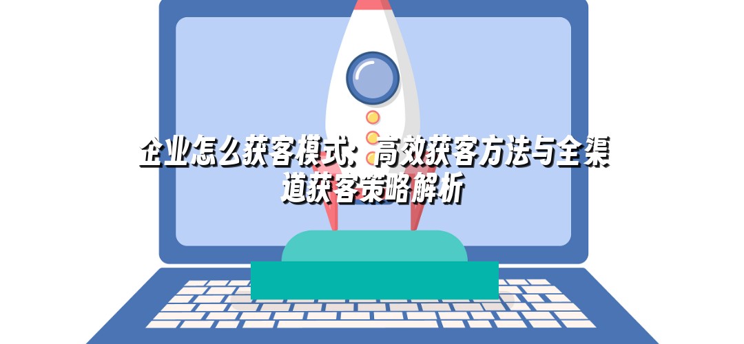 企业怎么获客模式：高效获客方法与全渠道获客策略解析