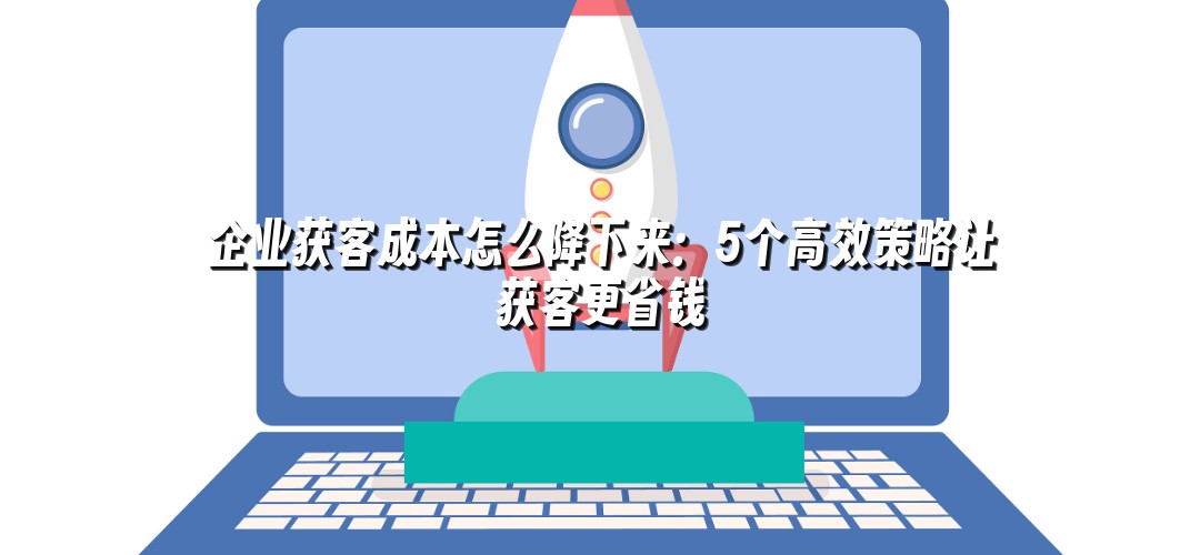 企业获客成本怎么降下来：5个高效策略让获客更省钱