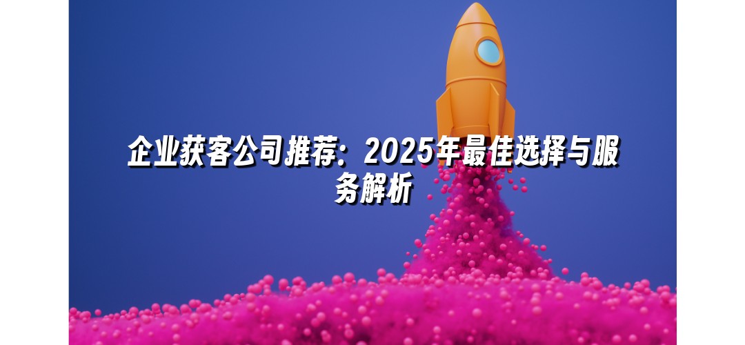 企业获客公司推荐：2025年最佳选择与服务解析