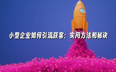 小型企业如何引流获客：实用方法和秘诀