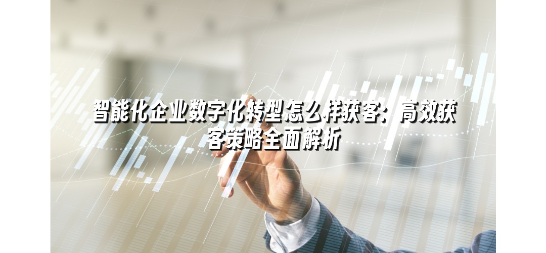 智能化企业数字化转型怎么样获客：高效获客策略全面解析