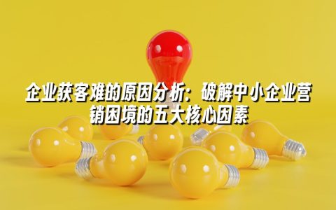 企业获客难的原因分析：破解中小企业营销困境的五大核心因素