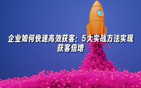 企业如何快速高效获客：5大实战方法实现获客倍增