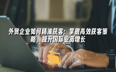 外贸企业如何精准获客：掌握高效获客策略，提升国际业务增长