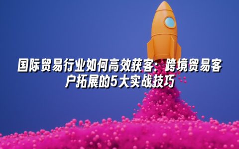 国际贸易行业如何高效获客：跨境贸易客户拓展的5大实战技巧
