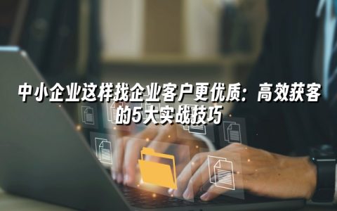 中小企业这样找企业客户更优质：高效获客的5大实战技巧