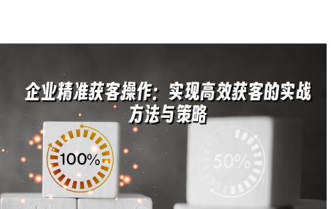 企业精准获客操作：实现高效获客的实战方法与策略