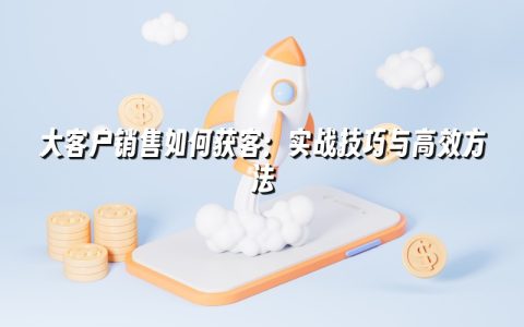 大客户销售如何获客：实战技巧与高效方法