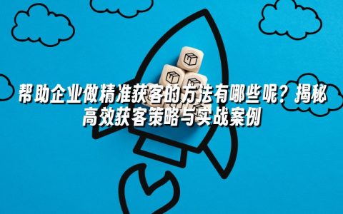 帮助企业做精准获客的方法有哪些呢？揭秘高效获客策略与实战案例