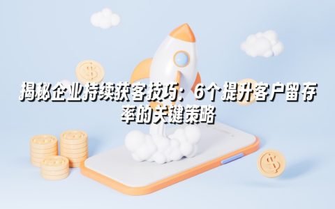 揭秘企业持续获客技巧：6个提升客户留存率的关键策略