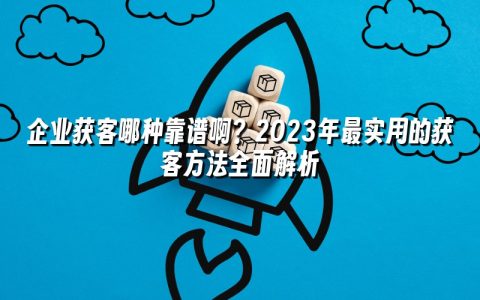 企业获客哪种靠谱啊？2023年最实用的获客方法全面解析