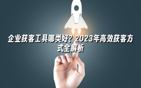 企业获客工具哪类好？2023年高效获客方式全解析