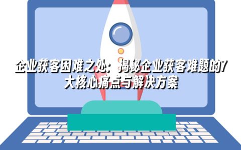 企业获客困难之处：揭秘企业获客难题的7大核心痛点与解决方案