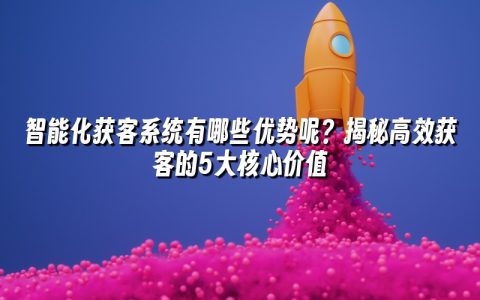 智能化获客系统有哪些优势呢？揭秘高效获客的5大核心价值