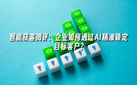 智能获客测评：企业如何通过AI精准锁定目标客户？