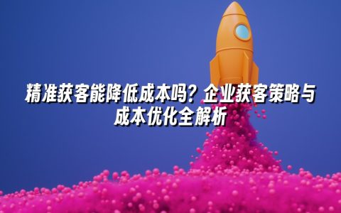 精准获客能降低成本吗？企业获客策略与成本优化全解析