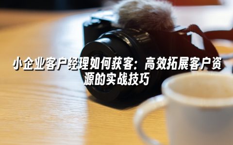 小企业客户经理如何获客：高效拓展客户资源的实战技巧