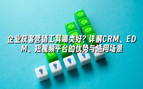 企业获客营销工具哪类好？详解CRM、EDM、短视频平台的优势与适用场景