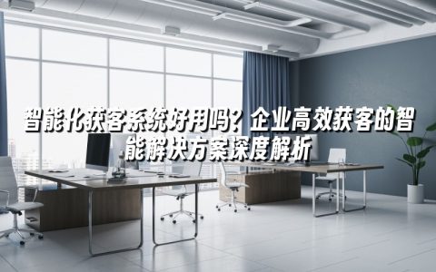 智能化获客系统好用吗？企业高效获客的智能解决方案深度解析