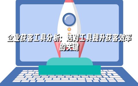 企业获客工具分析：选对工具提升获客效率的关键