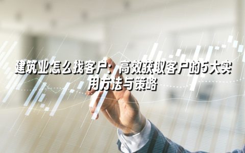 建筑业怎么找客户：高效获取客户的5大实用方法与策略