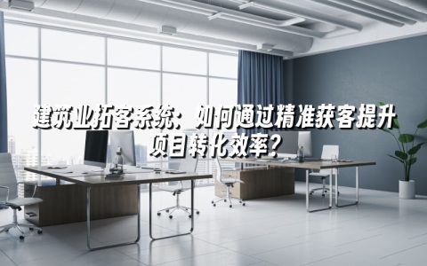 建筑业拓客系统：如何通过精准获客提升项目转化效率？