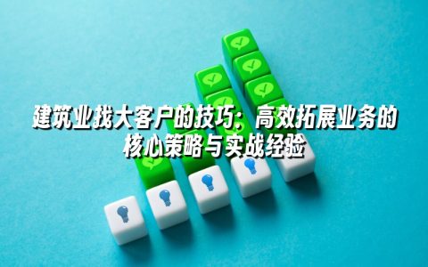 建筑业找大客户的技巧：高效拓展业务的核心策略与实战经验
