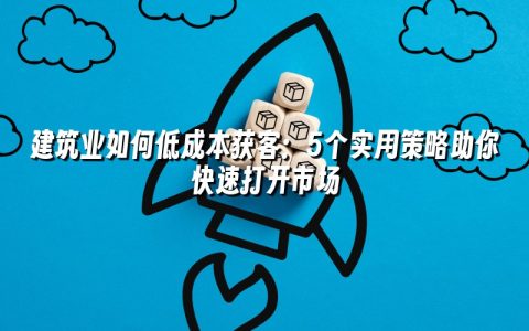 建筑业如何低成本获客：5个实用策略助你快速打开市场