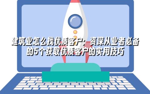 建筑业怎么找优质客户：资深从业者必备的5个获取优质客户的实用技巧