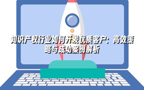 知识产权行业如何开发优质客户：高效策略与成功案例解析