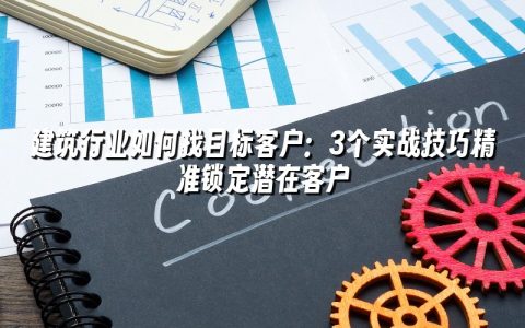 建筑行业如何找目标客户：3个实战技巧精准锁定潜在客户