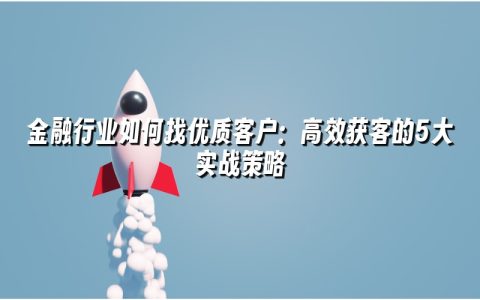 金融行业如何找优质客户：高效获客的5大实战策略