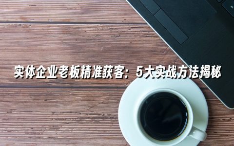 实体企业老板精准获客：5大实战方法揭秘
