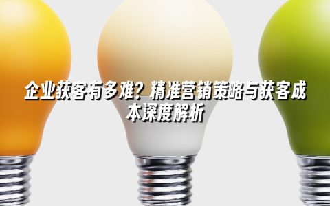 企业获客有多难？精准营销策略与获客成本深度解析