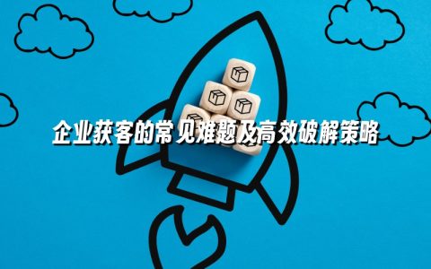 企业获客的常见难题及高效破解策略