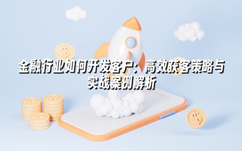 金融行业如何开发客户：高效获客策略与实战案例解析