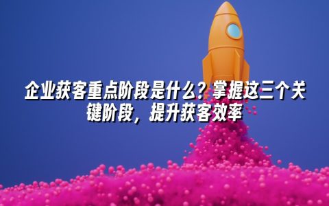 企业获客重点阶段是什么？掌握这三个关键阶段，提升获客效率