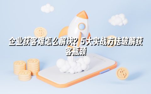 企业获客难怎么解决？5大实战方法破解获客瓶颈